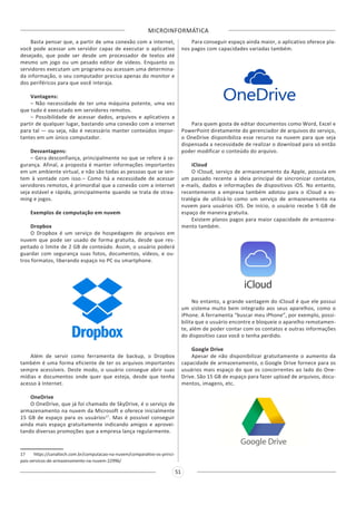 MICROINFORMÁTICA
51
Basta pensar que, a partir de uma conexão com a internet,
você pode acessar um servidor capaz de executar o aplicativo
desejado, que pode ser desde um processador de textos até
mesmo um jogo ou um pesado editor de vídeos. Enquanto os
servidores executam um programa ou acessam uma determina-
da informação, o seu computador precisa apenas do monitor e
dos periféricos para que você interaja.
Vantagens:
– Não necessidade de ter uma máquina potente, uma vez
que tudo é executado em servidores remotos.
– Possibilidade de acessar dados, arquivos e aplicativos a
partir de qualquer lugar, bastando uma conexão com a internet
para tal — ou seja, não é necessário manter conteúdos impor-
tantes em um único computador.
Desvantagens:
– Gera desconfiança, principalmente no que se refere à se-
gurança. Afinal, a proposta é manter informações importantes
em um ambiente virtual, e não são todas as pessoas que se sen-
tem à vontade com isso.– Como há a necessidade de acessar
servidores remotos, é primordial que a conexão com a internet
seja estável e rápida, principalmente quando se trata de strea-
ming e jogos.
Exemplos de computação em nuvem
Dropbox
O Dropbox é um serviço de hospedagem de arquivos em
nuvem que pode ser usado de forma gratuita, desde que res-
peitado o limite de 2 GB de conteúdo. Assim, o usuário poderá
guardar com segurança suas fotos, documentos, vídeos, e ou-
tros formatos, liberando espaço no PC ou smartphone.
Além de servir como ferramenta de backup, o Dropbox
também é uma forma eficiente de ter os arquivos importantes
sempre acessíveis. Deste modo, o usuário consegue abrir suas
mídias e documentos onde quer que esteja, desde que tenha
acesso à Internet.
OneDrive
O OneDrive, que já foi chamado de SkyDrive, é o serviço de
armazenamento na nuvem da Microsoft e oferece inicialmente
15 GB de espaço para os usuários17
. Mas é possível conseguir
ainda mais espaço gratuitamente indicando amigos e aprovei-
tando diversas promoções que a empresa lança regularmente.
17 https://canaltech.com.br/computacao-na-nuvem/comparativo-os-princi-
pais-servicos-de-armazenamento-na-nuvem-22996/
Para conseguir espaço ainda maior, o aplicativo oferece pla-
nos pagos com capacidades variadas também.
Para quem gosta de editar documentos como Word, Excel e
PowerPoint diretamente do gerenciador de arquivos do serviço,
o OneDrive disponibiliza esse recurso na nuvem para que seja
dispensada a necessidade de realizar o download para só então
poder modificar o conteúdo do arquivo.
iCloud
O iCloud, serviço de armazenamento da Apple, possuía em
um passado recente a ideia principal de sincronizar contatos,
e-mails, dados e informações de dispositivos iOS. No entanto,
recentemente a empresa também adotou para o iCloud a es-
tratégia de utilizá-lo como um serviço de armazenamento na
nuvem para usuários iOS. De início, o usuário recebe 5 GB de
espaço de maneira gratuita.
Existem planos pagos para maior capacidade de armazena-
mento também.
No entanto, a grande vantagem do iCloud é que ele possui
um sistema muito bem integrado aos seus aparelhos, como o
iPhone. A ferramenta “buscar meu iPhone”, por exemplo, possi-
bilita que o usuário encontre e bloqueie o aparelho remotamen-
te, além de poder contar com os contatos e outras informações
do dispositivo caso você o tenha perdido.
Google Drive
Apesar de não disponibilizar gratuitamente o aumento da
capacidade de armazenamento, o Google Drive fornece para os
usuários mais espaço do que os concorrentes ao lado do One-
Drive. São 15 GB de espaço para fazer upload de arquivos, docu-
mentos, imagens, etc.
 