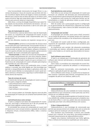 MICROINFORMÁTICA
52
Uma funcionalidade interessante do Google Drive é o seu
serviço de pesquisa e busca de arquivos que promete até mes-
mo reconhecer objetos dentro de imagens e textos escaneados.
Mesmo que o arquivo seja um bloco de notas ou um texto e você
queira encontrar algo que esteja dentro dele, é possível utilizar
a busca para procurar palavras e expressões.
Além disso, o serviço do Google disponibiliza que sejam fei-
tas edições de documentos diretamente do browser, sem pre-
cisar fazer o download do documento e abri-lo em outro apli-
cativo.
Tipos de implantação de nuvem
Primeiramente, é preciso determinar o tipo de implantação
de nuvem, ou a arquitetura de computação em nuvem, na qual
os serviços cloud contratados serão implementados pela sua
gestão de TI18
.
Há três diferentes maneiras de implantar serviços de nu-
vem:
– Nuvem pública: pertence a um provedor de serviços cloud
terceirizado pelo qual é administrada. Esse provedor fornece re-
cursos de computação em nuvem, como servidores e armazena-
mento via web, ou seja, todo o hardware, software e infraestru-
turas de suporte utilizados são de propriedade e gerenciamento
do provedor de nuvem contratado pela organização.
– Nuvem privada: se refere aos recursos de computação em
nuvem usados exclusivamente por uma única empresa, poden-
do estar localizada fisicamente no datacenter local da empresa,
ou seja, uma nuvem privada é aquela em que os serviços e a in-
fraestrutura de computação em nuvem utilizados pela empresa
são mantidos em uma rede privada.
– Nuvem híbrida: trata-se da combinação entre a nuvem
pública e a privada, que estão ligadas por uma tecnologia que
permite o compartilhamento de dados e aplicativos entre elas.
O uso de nuvens híbridas na computação em nuvem ajuda tam-
bém a otimizar a infraestrutura, segurança e conformidade exis-
tentes dentro da empresa.
Tipos de serviços de nuvem
A maioria dos serviços de computação em nuvem se enqua-
dra em quatro categorias amplas:
– IaaS (infraestrutura como serviço);
– PaaS (plataforma como serviço);
– Sem servidor;
– SaaS (software como serviço).
Esses serviços podem ser chamados algumas vezes de pilha
da computação em nuvem por um se basear teoricamente sobre
o outro.
IaaS (infraestrutura como serviço)
A IaaS é a categoria mais básica de computação em nuvem.
Com ela, você aluga a infraestrutura de TI de um provedor de
serviços cloud, pagando somente pelo seu uso.
A contratação dos serviços de computação em nuvem IaaS
(infraestrutura como serviço) envolve a aquisição de servidores
e máquinas virtuais, armazenamento (VMs), redes e sistemas
operacionais.
18 https://ecoit.com.br/computacao-em-nuvem/
PaaS (plataforma como serviço)
PaaS refere-se aos serviços de computação em nuvem que
fornecem um ambiente sob demanda para desenvolvimento,
teste, fornecimento e gerenciamento de aplicativos de software.
A plataforma como serviço foi criada para facilitar aos de-
senvolvedores a criação de aplicativos móveis ou web, tornan-
do-a muito mais rápida.
Além de acabar com a preocupação quanto à configuração
ou ao gerenciamento de infraestrutura subjacente de servido-
res, armazenamento, rede e bancos de dados necessários para
desenvolvimento.
Computação sem servidor
A computação sem servidor, assim como a PaaS, concentra-
-se na criação de aplicativos, sem perder tempo com o gerencia-
mento contínuo dos servidores e da infraestrutura necessários
para isso.
O provedor em nuvem cuida de toda a configuração, pla-
nejamento de capacidade e gerenciamento de servidores para
você e sua equipe.
As arquiteturas sem servidor são altamente escalonáveis
e controladas por eventos: utilizando recursos apenas quando
ocorre uma função ou um evento que desencadeia tal necessi-
dade.
SaaS (software como serviço)
O SaaS é um método para a distribuição de aplicativos de
software pela Internet sob demanda e, normalmente, baseado
em assinaturas.
Com o SaaS, os provedores de computação em nuvem hos-
pedam e gerenciam o aplicativo de software e a infraestrutura
subjacente.
Além de realizarem manutenções, como atualizações de
software e aplicação de patch de segurança.
Com o software como serviço, os usuários da sua equipe po-
dem conectar o aplicativo pela Internet, normalmente com um
navegador da web em seu telefone, tablet ou PC.
VIDEOCONFERÊNCIA E FERRAMENTAS DE COMUNICA-
ÇÃO VIRTUAL
VIDEOCONFERÊNCIAS
Videoconferências são uma realidade em muitas empresas,
especialmente as que concentram a maior parte das suas ferra-
mentas em um ambiente online.
Porém, em época de pandemia global em função do Corona-
vírus (COVID-19), milhões de pessoas passaram a trabalhar atra-
vés do home office. E, com isso, podem não estar devidamente
preparadas para fazer uma videoconferência com sucesso.
O Que é Videoconferência?
Videoconferência é uma tecnologia de comunicação que
permite que pessoas entrem em contato umas com as outras de
qualquer parte do mundo por uma transmissão em vídeo.
Para acontecer essa transmissão, é preciso uma conexão
estável com a internet. Por conta disso, essa prática também é
chamada frequentemente de videoconferência online.
Imagine uma empresa multinacional que tenha agências,
filiais e milhares de funcionários espalhados por vários países.
 
