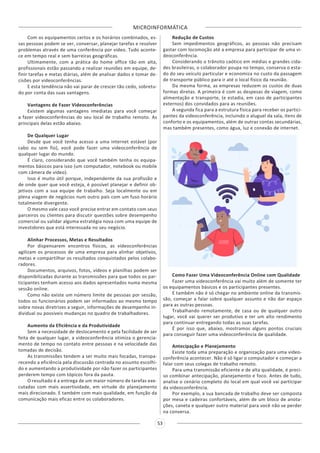 MICROINFORMÁTICA
53
Com os equipamentos certos e os horários combinados, es-
sas pessoas podem se ver, conversar, planejar tarefas e resolver
problemas através de uma conferência por vídeo. Tudo aconte-
ce em tempo real e sem barreiras geográficas.
Ultimamente, com a prática do home office tão em alta,
profissionais estão passando a realizar reuniões em equipe, de-
finir tarefas e metas diárias, além de analisar dados e tomar de-
cisões por videoconferências.
E esta tendência não vai parar de crescer tão cedo, sobretu-
do por conta das suas vantagens.
Vantagens de Fazer Videoconferências
Existem algumas vantagens imediatas para você começar
a fazer videoconferências do seu local de trabalho remoto. As
principais delas estão abaixo.
De Qualquer Lugar
Desde que você tenha acesso a uma internet estável (por
cabo ou sem fio), você pode fazer uma videoconferência de
qualquer lugar do mundo.
É claro, considerando que você também tenha os equipa-
mentos básicos para isso (um computador, notebook ou mobile
com câmera de vídeo).
Isso é muito útil porque, independente da sua profissão e
de onde quer que você esteja, é possível planejar e definir ob-
jetivos com a sua equipe de trabalho. Seja localmente ou em
plena viagem de negócios num outro país com um fuso horário
totalmente divergente.
O mesmo vale caso você precise entrar em contato com seus
parceiros ou clientes para discutir questões sobre desempenho
comercial ou validar alguma estratégia nova com uma equipe de
investidores que está interessada no seu negócio.
Alinhar Processos, Metas e Resultados
Por dispensarem encontros físicos, as videoconferências
agilizam os processos de uma empresa para alinhar objetivos,
metas e compartilhar os resultados conquistados pelos colabo-
radores.
Documentos, arquivos, fotos, vídeos e planilhas podem ser
disponibilizadas durante as transmissões para que todos os par-
ticipantes tenham acesso aos dados apresentados numa mesma
sessão online.
Como não existe um número limite de pessoas por sessão,
todos os funcionários podem ser informados ao mesmo tempo
sobre novas diretrizes a seguir, informações de desempenho in-
dividual ou possíveis mudanças no quadro de trabalhadores.
Aumento da Eficiência e da Produtividade
Sem a necessidade de deslocamento e pela facilidade de ser
feita de qualquer lugar, a videoconferência otimiza o gerencia-
mento de tempo no contato entre pessoas e na velocidade das
tomadas de decisão.
As transmissões tendem a ser muito mais focadas, transpa-
recendo a eficiência pela discussão centrada no assunto escolhi-
do e aumentando a produtividade por não fazer os participantes
perderem tempo com tópicos fora da pauta.
O resultado é a entrega de um maior número de tarefas exe-
cutadas com mais assertividade, em virtude do planejamento
mais direcionado. E também com mais qualidade, em função da
comunicação mais eficaz entre os colaboradores.
Redução de Custos
Sem impedimentos geográficos, as pessoas não precisam
gastar com locomoção até a empresa para participar de uma vi-
deoconferência.
Considerando o trânsito caótico em médias e grandes cida-
des brasileiras, o colaborador poupa no tempo, conserva o esta-
do do seu veículo particular e economiza no custo da passagem
de transporte público para ir até o local físico da reunião.
Da mesma forma, as empresas reduzem os custos de duas
formas diretas. A primeira é com as despesas de viagem, como
alimentação e transporte, (e estadia, em caso de participantes
externos) dos convidados para as reuniões.
A segunda fica para a estrutura física para receber os partici-
pantes da videoconferência, incluindo o aluguel da sala, itens de
conforto e os equipamentos, além de outras contas secundárias,
mas também presentes, como água, luz e conexão de internet.
Como Fazer Uma Videoconferência Online com Qualidade
Fazer uma videoconferência vai muito além de somente ter
os equipamentos básicos e os participantes presentes.
E também não é só chegar no ambiente online da transmis-
são, começar a falar sobre qualquer assunto e não dar espaço
para as outras pessoas.
Trabalhando remotamente, de casa ou de qualquer outro
lugar, você vai querer ser produtivo e ter um alto rendimento
para continuar entregando todas as suas tarefas.
É por isso que, abaixo, mostramos alguns pontos cruciais
para conseguir fazer uma videoconferência de qualidade.
Antecipação e Planejamento
Existe toda uma preparação e organização para uma video-
conferência acontecer. Não é só ligar o computador e começar a
falar com seus colegas de trabalho remoto.
Para uma transmissão eficiente e de alta qualidade, é preci-
so combinar antecipação, planejamento e foco. Antes de tudo,
analise o cenário completo do local em qual você vai participar
da videoconferência.
Por exemplo, a sua bancada de trabalho deve ser composta
por mesa e cadeiras confortáveis, além de um bloco de anota-
ções, caneta e qualquer outro material para você não se perder
na conversa.
 