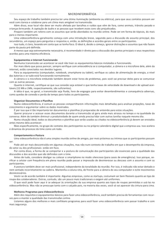 MICROINFORMÁTICA
54
Seu espaço de trabalho também precisa ter uma ótima iluminação (ambiente ou elétrica), para que seus contatos possam ver
você com clareza e colaborar para um clima mais amigável na transmissão.
Além disso, esse local não deve ser muito afetado por barulhos e ruídos que vêm de fora, como animais, trânsito pesado e
crianças brincando. A captação de áudio e as pessoas que recebem esses sons são prejudicados.
Prepare também um roteiro com os assuntos que serão abordados na reunião online. Pode ser em forma de tópicos, do mais
para o menos importante.
Uma videoconferência geralmente começa com uma introdução breve, seguindo para a discussão do assunto principal, dos
secundários, um espaço para perguntas e respostas e, então, as definições e acordos gerais entre os participantes.
Isso tudo, é claro, levando em conta que se tenha foco. O ideal é, desde o começo, ignorar distrações e assuntos que não fazem
parte da pauta pré-definida.
A menos que seja extremamente necessário, é recomendado ir direto para a discussão dos pontos principais e seus respectivos
acordos para uma máxima eficiência.
Equipamentos e Internet Funcionando
Nenhuma transmissão vai acontecer se você não tiver os equipamentos básicos instalados e funcionando.
Por mais óbvio que possa parecer, sempre verifique com antecedência se o computador, a câmera e o microfone dele, além da
internet, estão conectados nos devidos lugares.
Para os equipamentos (computador, notebook, smartphone ou tablet), verifique os cabos de alimentação de energia, o nível
das baterias e se tudo está funcionando normalmente.
A câmera e o microfone embutido também devem estar livres de problemas, pois você vai precisar deles para se comunicar
com as outras pessoas.
Quanto à internet, certifique-se que sua conexão seja estável e que tenha taxas de velocidade de download e de upload acei-
táveis (15 Mb e 1Mb, respectivamente, são suficientes).
A idéia é que, no geral, a transmissão seja fluida, livre de engasgos para evitar desentendimentos e consequência adversas,
como quedas de conexão e perda de tempo para todos os participantes.
Organizar Documentos e Planilhas
Numa videoconferência, é comum as pessoas compartilharem informações mais detalhadas para analisar projeções, taxas de
crescimento e argumentar sobre os dados mostrados.
É por isso que é tão importante ter documentos e planilhas já preparadas de antemão para estas situações.
Querer procurar e acessar esses documentos durante a transmissão só gera ainda mais atrasos no tempo e na qualidade da
conversa. Além de também diminuir a produtividade de quem ainda precisa lidar com outras tarefas naquele mesmo dia.
Numa situação ideal, todos os documentos e planilhas que serão usados ou citados na videoconferência já devem ser enviados
antes mesmo dela acontecer.
Mais especificamente, no grupo de contatos dos participantes ou no próprio calendário digital que a empresa usa. Isso acelera
e dinamiza do processo do time como um todo.
Comportamento e Postura
Uma videoconferência não é uma simples reunião online de amigos, por mais próximos ou íntimos que os participantes possam
ser.
Pode até ser mais descontraída em algumas situações, mas não num contexto de trabalho em que o desempenho da empresa,
do setor ou dos profissionais- estão em foco.
Por conta disso, a forma de se comportar e a postura de comunicação dos participantes são essenciais para a qualidade das
discussões e dos acordos que são definidos com o time.
Antes de tudo, considere desligar ou colocar o smartphone no modo silencioso (para casos de emergência). Isso porque, ve-
rificar o celular com frequência em plena reunião pode passar a impressão de desinteresse ou descaso com o assunto e com os
participantes.
A postura também deve ser mais profissional, independente da tonalidade da reunião. Por isso, é indicado não estar deitado e
nem sentado incorretamente na cadeira. Mantenha a coluna reta, de frente para a câmera do seu computador e evite movimentos
desnecessários.
Vestir-se de acordo também é importante. Algumas empresas, como as startups, costumam ser bem flexíveis quanto ao tipo de
roupa dos colaboradores. Outras, contudo, são um pouco mais tradicionais e exigem até uniformes.
O que você pode fazer aqui é se adequar às orientações da sua empresa quanto aos tipos de roupas permitidas e usá-las na
videoconferência. Mas não se preocupe tanto com o calçado pois, na maioria das vezes, você só vai aparecer da cintura para cima.
Melhores Programas para Videoconferência
Além dos requisitos e equipamentos básicos para fazer uma videoconferência, você também precisa de ferramentas com recur-
sos para a manter a qualidade das transmissões online.
Listamos alguns dos melhores e mais confiáveis programas para você fazer uma videoconferência sem passar trabalho e com
mais segurança.
 