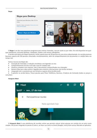 MICROINFORMÁTICA
55
Skype
O Skype é um dos mais populares programas para realizar chamadas, seja por áudio ou por vídeo. Ele está disponível em qual-
quer plataforma, incluindo desktops, notebooks, mobile e até mesmo videogames.
A versão mais básica do Skype é gratuita, tendo suporte para até 20 pessoas em uma única videochamada. Já a versão premium
Business suporta até 250 pessoas conectadas simultaneamente, além do compartilhamento de documentos e a edição deles em
tempo real.
Outros recursos do Skype são:
•	 Gravação de chamadas e tradução simultânea com legendas ao vivo.
•	 Compartilhamento de tela e de tudo o que for exibido nela.
•	 Histórico completo com arquivos, links e documentos compartilhados nas chamadas.
•	 Número Skye para cada usuário e ligações para números internacionais com tarifas variáveis.
•	 Integração com o assistente por voz Cortana e suporte oficial da Microsoft.
•	 É gratuito na versão básica. Possui pacotes para Plano Telefônico, Business, Criadores de Conteúdo (todos os preços a
consultar).
Hangouts Meet
O Hangouts Meet é uma plataforma de reuniões online que permite colocar várias pessoas em contato de um jeito muito
simples. Ele já vem integrado no pacote G Suite e, ao fazer sua conta no Gmail (Google), você já tem acesso liberado ao aplicativo.
 