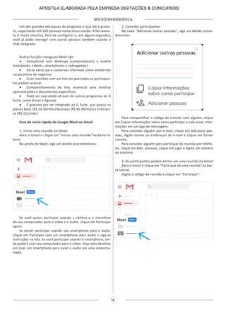 MICROINFORMÁTICA
56
Um dos grandes destaques do programa é que ele é gratui-
to, suportando até 150 pessoas numa única sessão. A ferramen-
ta é muito intuitiva, fácil de configurar e, em alguns segundos,
você já pode interagir com outras pessoas também usando o
chat integrado.
Outras funções Hangouts Meet são:
•	 Compatível com desktops (computadores) e mobile
(notebooks, tablets, smartphones e videogames).
•	 Serve tanto para conversas informais como ambientes
corporativos de negócios.
•	 Criar reuniões com um link em que todos os participan-
tes podem acessar.
•	 Compartilhamento de tela, essencial para mostrar
apresentações e documentos específicos.
•	 Pode ser executado através de outros programas do G
Suite, como Gmail e Agenda.
•	 É gratuito por ser integrado ao G Suite, que possui os
planos Basic (R$ 24.30/mês) Business (R$ 45.90/mês) e Enterpri-
se (R$ 112/mês)
Guia de início rápido do Google Meet no Gmail
1. Iniciar uma reunião no Gmail
Abra o Gmail e clique em “Iniciar uma reunião”na barra la-
teral.
Na janela do Meet, siga um destes procedimentos:
Se você quiser participar usando a câmera e o microfone
do seu computador para o vídeo e o áudio, clique em Participar
agora.
Se quiser participar usando seu smartphone para o áudio,
clique em Participar com um smartphone para áudio e siga as
instruções na tela. Se você participar usando o smartphone, ain-
da poderá usar seu computador para o vídeo. Veja mais detalhes
em Usar um smartphone para ouvir o áudio em uma videocha-
mada.
2. Convidar participantes
Na caixa “Adicionar outras pessoas”, siga um destes proce-
dimentos:
Para compartilhar o código da reunião com alguém, clique
em Copiar informações sobre como participar e cole essas infor-
mações em um app de mensagens.
Para convidar alguém por e-mail, clique em Adicionar pes-
soas, digite nomes ou endereços de e-mail e clique em Enviar
convite.
Para convidar alguém para participar da reunião por telefo-
ne, clique em Adic. pessoas, clique em Ligar e digite um número
de telefone.
3. Os participantes podem entrar em uma reunião no Gmail
Abra o Gmail e clique em “Participar de uma reunião”na bar-
ra lateral.
Digite o código da reunião e clique em “Participar”.
APOSTILA ELABORADA PELA EMPRESA DIGITAÇÕES & CONCURSOS
 