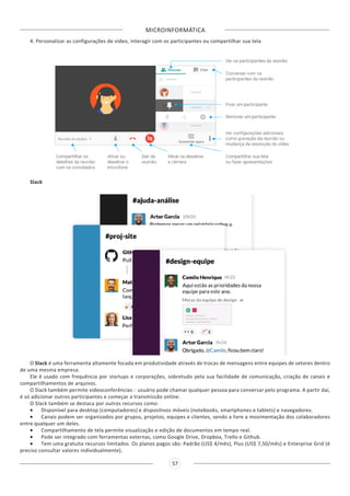 MICROINFORMÁTICA
57
4. Personalizar as configurações de vídeo, interagir com os participantes ou compartilhar sua tela
Slack
O Slack é uma ferramenta altamente focada em produtividade através de trocas de mensagens entre equipes de setores dentro
de uma mesma empresa.
Ele é usado com frequência por startups e corporações, sobretudo pela sua facilidade de comunicação, criação de canais e
compartilhamentos de arquivos.
O Slack também permite videoconferências : usuário pode chamar qualquer pessoa para conversar pelo programa. A partir daí,
é só adicionar outros participantes e começar a transmissão online.
O Slack também se destaca por outros recursos como:
•	 Disponível para desktop (computadores) e dispositivos móveis (notebooks, smartphones e tablets) e navegadores.
•	 Canais podem ser organizados por grupos, projetos, equipes e clientes, sendo a livre a movimentação dos colaboradores
entre qualquer um deles.
•	 Compartilhamento de tela permite visualização e edição de documentos em tempo real.
•	 Pode ser integrado com ferramentas externas, como Google Drive, Dropbox, Trello e Github.
•	 Tem uma gratuita recursos limitados. Os planos pagos são: Padrão (US$ 4/mês), Plus (US$ 7,50/mês) e Enterprise Grid (é
preciso consultar valores individualmente).
 