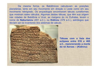 Da mesma forma, os Babilônicos calculavam as posições
planetárias, tanto em seu movimento em direção a Leste como em seu
movimento retrógrado. Os arqueólogos encontraram tábuas cuneiformes
que mostram estes cálculos. Algumas destas tábuas, que têm sua origem
nas cidades de Babilônia e Uruk, as margens do rio Eufrates, levam o
nome de Naburiannu (491 a.C.), ou Kidinnu (379 a.C.), astrólogos que
deviam ser os inventores dos sistemas de cálculo.




                                           Tábuas com a lista dos
                                           eclipses entre 518 e 465
                                           a.C., mencionando a morte
                                           do rei Xerxes – (Kidinnu)
 