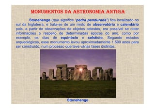 MONUMENTOS DA ASTRONOMIA ANTIGA
        Stonehenge (que significa “pedra pendurada”) fica localizado no
sul da Inglaterra, e trata-se de um misto de observatório e calendário
pois, a partir de observações de objetos celestes, era possível se obter
informações a respeito de determinadas épocas do ano, como por
exemplo, os dias de equinócio e solstício. Segundo estudos
arqueológicos, esse monumento levou aproximadamente 1.500 anos para
ser construído, num processo que teve várias fases distintas.




                             Stonehenge
 