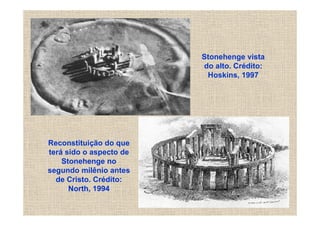 Stonehenge vista
                         do alto. Crédito:
                          Hoskins, 1997




Reconstituição do que
terá sido o aspecto de
    Stonehenge no
segundo milênio antes
  de Cristo. Crédito:
      North, 1994
 