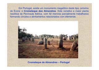 Em Portugal, existe um monumento megalítico deste tipo, próximo
de Évora: o Cromeleque dos Almendres. Este constitui a maior planta
neolítica da Península Ibérica, com 92 menires parcialmente trabalhados
formando círculos e alinhamentos relacionados com efeméride.




                Cromeleque de Almendres – Portugal
 