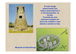 O mais antigo
                            sobrevivente dos
                         velhos observatórios é
                          o Chomsung Dae, na
                                 Coréia.
                            Consiste de uma
                          estrutura simples em
                        forma de colméia e uma
                        abertura central no teto.




Maquete de Stonehenge
 