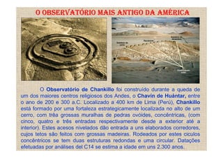 O OBSERVATÓRIO MAIS ANTIGO DA AMÉRICA




          O Observatório de Chankillo foi construído durante a queda de
um dos maiores centros religiosos dos Andes, o Chavín de Huántar, entre
o ano de 200 e 300 a.C. Localizado a 400 km de Lima (Perú), Chankillo
está formado por uma fortaleza estrategicamente localizada no alto de um
cerro, com trêa grossas muralhas de pedras ovóides, concêntricas, (com
cinco, quatro e três entradas respectivamente desde a exterior até a
interior). Estes acesos nivelados dão entrada a uns elaborados corredores,
cujos tetos são feitos com grossas madeiras. Rodeados por estes ciculos
concêntricos se tem duas estruturas redondas e uma circular. Datações
efetuadas por análises del C14 se estima a idade em uns 2.300 anos.
 