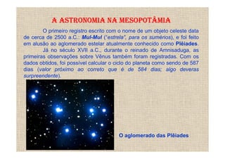 A ASTRONOMIA NA MESOPOTÂMIA
        O primeiro registro escrito com o nome de um objeto celeste data
de cerca de 2500 a.C.: Mul-Mul (“estrela”, para os sumérios), e foi feito
em alusão ao aglomerado estelar atualmente conhecido como Plêiades.
        Já no século XVII a.C., durante o reinado de Amnisaduga, as
primeiras observações sobre Vênus também foram registradas. Com os
dados obtidos, foi possível calcular o ciclo do planeta como sendo de 587
dias (valor próximo ao correto que é de 584 dias; algo deveras
surpreendente).




                                       O aglomerado das Plêiades
 