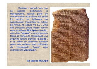 Durante o período em que
os     assírios     dominaram      a
Mesopotâmia, grande parte do
conhecimento acumulado até então
foi reunido na biblioteca de
Assurbanipal, localizada na cidade
de Nínive, no século VII a.C.. Uma
das principais peças desse acervo
eram as tábuas Mul.Apin (o prefixo,
quer dizer “estrela”, e acompanhava
todos os nomes de constelação, e a
segunda palavra significa “o arado”,
e se refere ao asterismo formado
pelas sete estrelas mais brilhantes
da    constelação       boreal  hoje
chamada de Ursa Maior).



                As tábuas Mul.Apin
 