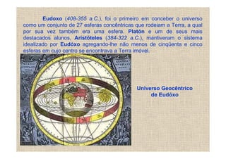 Eudoxo (408-355 a.C.), foi o primeiro em conceber o universo
como um conjunto de 27 esferas concêntricas que rodeiam a Terra, a qual
por sua vez também era uma esfera. Platón e um de seus mais
destacados alunos, Aristóteles (384-322 a.C.), mantiveram o sistema
idealizado por Eudóxo agregando-lhe não menos de cinqüenta e cinco
esferas em cujo centro se encontrava a Terra imóvel.




                                             Universo Geocêntrico
                                                  de Eudóxo
 