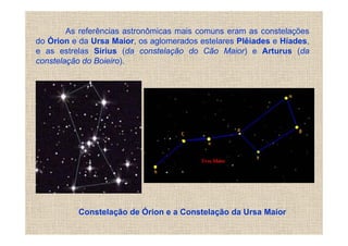 As referências astronômicas mais comuns eram as constelações
do Órion e da Ursa Maior, os aglomerados estelares Plêiades e Híades,
e as estrelas Sirius (da constelação do Cão Maior) e Arturus (da
constelação do Boieiro).




          Constelação de Órion e a Constelação da Ursa Maior
 