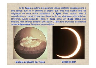 É de Tales a autoria de algumas idéias bastante ousadas para o
seu tempo. Ele foi o primeiro a propor que tudo que existia teria se
originado de uma única substância: a água. Para muitos, este é
considerado o primeiro princípio físico, o de um elemento primordial no
Universo. Ainda segundo Tales, a Terra seria um disco plano que
flutuaria num imenso oceano. Em 585 a.C., Tales teria anunciado a ocorrência
de um eclipse solar, fato que o tornou célebre




    Modelo proposto por Tales                      Eclipse solar
 