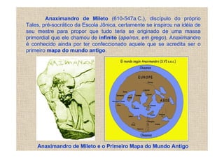 Anaximandro de Mileto (610-547a.C.), discípulo do próprio
Tales, pré-socrático da Escola Jônica, certamente se inspirou na idéia de
seu mestre para propor que tudo teria se originado de uma massa
primordial que ele chamou de infinito (apeíron, em grego). Anaximandro
é conhecido ainda por ter confeccionado aquele que se acredita ser o
primeiro mapa do mundo antigo.




    Anaximandro de Mileto e o Primeiro Mapa do Mundo Antigo
 
