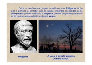 Entre os astrônomos gregos, acredita-se que Pitágoras tenha
sido o primeiro a perceber que os astros brilhantes conhecidos como
phosphorus (estrela matutina) e hesperus (estrela vespertina) tratavam-
se do mesmo objeto celeste: o planeta Vênus.




       Pitágoras                    A Lua e a Estrela Matutina
                                        (Planeta Vênus)
 