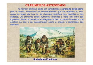 OS PRIMEIROS ASTRÔNOMOS
        O homem primitivo pode ser considerado o primeiro astrônomo
pois o mesmo observava os acontecimentos que se repetiam no céu,
como as fases da Lua ou as diversas posições dos planetas e das
estrelas. Os primeiros seres humanos, reunidos à noite em torno das
fogueiras, foram os primeiros a indagarem sobre os pontos luminosos que
existem no céu e se questionaram sobre a origem e significado dos
mesmos.




                      Sociedades Primitivas
 