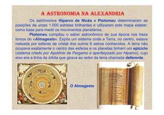 A ASTRONOMIA NA ALEXANDRIA
        Os astrônomos Hiparco de Nicéa e Ptolomeu determinaram as
posições de umas 1.000 estrelas brilhantes e utilizaram este mapa estelar,
como base para medir os movimentos planetários.
        Ptolomeu compilou o saber astronômico de sua época nos treze
tomos do «Almagesto». Expôs um sistema onde a Terra, no centro, estava
rodeada por esferas de cristal dos outros 6 astros conhecidos. A terra não
ocupava exatamente o centro das esferas e os planetas tinham um epiciclo
(sistema criado por Apolônio de Pergamo e aperfeiçoado por Hiparco), cujo
eixo era a linha da órbita que girava ao redor da terra chamada deferente.




                              O Almagesto
 