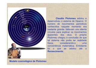 Claudio Ptolomeu adotou e
                                 desenvolveu o sistema de Hiparco. O
                                 número de movimentos periódicos
                                 conhecidos naquele momento era
                                 bastante grande: faltavam uns oitenta
                                 círculos para explicar os movimentos
                                 aparentes dos céus. O próprio
                                 Ptolomeu chegou à conclusão de que
                                 tal sistema não podia ter realidade
                                 física,      considerando-o      uma
                                 conveniência matemática. Entretanto
                                 foi o que se adotou até o
                                 Renascimento.



Modelo cosmológico de Ptolomeu
 