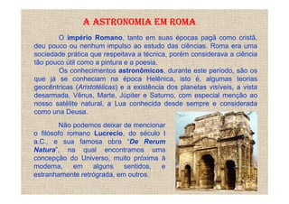A ASTRONOMIA EM ROMA
        O império Romano, tanto em suas épocas pagã como cristã,
deu pouco ou nenhum impulso ao estudo das ciências. Roma era uma
sociedade prática que respeitava a técnica, porém considerava a ciência
tão pouco útil como a pintura e a poesia.
        Os conhecimentos astronômicos, durante este período, são os
que já se conheciam na época Helênica, isto é, algumas teorias
geocêntricas (Aristotélicas) e a existência dos planetas visíveis, a vista
desarmada, Vênus, Marte, Júpiter e Saturno, com especial menção ao
nosso satélite natural, a Lua conhecida desde sempre e considerada
como una Deusa.
         Não podemos deixar de mencionar
o filósofo romano Lucrecio, do século I
a.C., e sua famosa obra “De Rerum
Natura”, na qual encontramos uma
concepção do Universo, muito próxima à
moderna,     em   alguns    sentidos,  e
estranhamente retrógrada, em outros.
 
