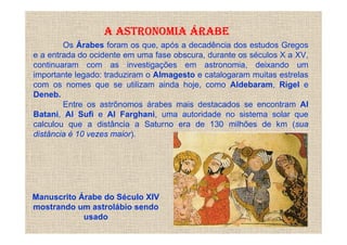 A ASTRONOMIA ÁRABE
        Os Árabes foram os que, após a decadência dos estudos Gregos
e a entrada do ocidente em uma fase obscura, durante os séculos X a XV,
continuaram com as investigações em astronomia, deixando um
importante legado: traduziram o Almagesto e catalogaram muitas estrelas
com os nomes que se utilizam ainda hoje, como Aldebaram, Rigel e
Deneb.
        Entre os astrônomos árabes mais destacados se encontram Al
Batani, Al Sufi e Al Farghani, uma autoridade no sistema solar que
calculou que a distância a Saturno era de 130 milhões de km (sua
distância é 10 vezes maior).




Manuscrito Árabe do Século XIV
mostrando um astrolábio sendo
            usado
 