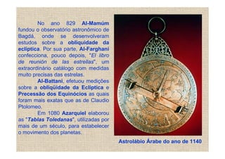 No ano 829 Al-Mamúm
fundou o observatório astronômico de
Bagdá, onde se desenvolveram
estudos sobre a obliquidade da
eclíptica. Por sua parte, Al-Farghani
confecciona, pouco depois, "El libro
de reunión de las estrellas", um
extraordinário catálogo com medidas
muito precisas das estrelas.
        Al-Battani, efetuou medições
sobre a obliqüidade da Eclíptica e
Precessão dos Equinócios as quais
foram mais exatas que as de Claudio
Ptolomeo.
        Em 1080 Azarquiel elaborou
as "Tablas Toledanas", utilizadas por
mais de um século, para estabelecer
o movimento dos planetas.
                                        Astrolábio Árabe do ano de 1140
 