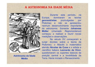 A ASTRONOMIA NA IDADE MÉDIA

                              Durante este período, na
                     Europa,      dominaram     as   teorias
                     geocentristas       promulgadas     por
                     Ptolomeo e não se apresentou
                     nenhum desenvolvimento importante
                     da astronomia. Somente Johannes
                     Müller (chamado Regiomontanus)
                     começou a realizar e reunir novas
                     medições e observações.
                              No século XV começaram a
                     surgir dúvidas sobre a teoria de
                     Ptolomeu: o filósofo e matemático
                     alemão Nicolas de Cusa e o artista e
                     científico italiano Leonardo da Vinci,
                     questionaram os suportes básicos da
Astrônomo da Idade   posição central e a imobilidade da
      Média          Terra. Havia iniciado o Renascimento.
 