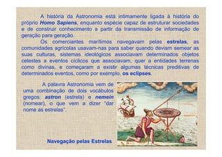 A história da Astronomia está intimamente ligada à história do
próprio Homo Sapiens, enquanto espécie capaz de estruturar sociedades
e de construir conhecimento a partir da transmissão de informação de
geração para geração.
        Os comerciantes marítimos navegavam pelas estrelas, as
comunidades agrícolas usavam-nas para saber quando deviam semear as
suas culturas, sistemas ideológicos associavam determinados objetos
celestes a eventos cíclicos que associavam, quer a entidades terrenas
como divinas, e começaram a existir algumas técnicas preditivas de
determinados eventos, como por exemplo, os eclipses.

       A palavra Astronomia vem de
uma combinação de dois vocábulos
gregos: astron (estrela) e nemein
(nomear), o que vem a dizer “dar
nome as estrelas”.




          Navegação pelas Estrelas
 
