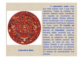 O calendário solar maia
                  era mais preciso que o que hoje
                  utilizamos. Todas as cidades do
                  período clássico estão orientadas
                  em respeito ao movimento da
                  abóboda celeste. Muitos edifícios
                  foram construídos com o propósito
                  de representar fenômenos celestes
                  na Terra, como “El Castillo de
                  Chichén Itzá”, aonde se observa a
                  descida de Kukulkán, serpente
                  formada pelas sombras que se
                  criam nos vértices do edifício
                  durante os solstícios. As quatro
                  escadas do edifício somam 365
                  degraus, os dias do ano. No
                  Códice Dresde e em numerosas
                  estelas se encontram os cálculos
                  dos ciclos lunar, solar, venusiano e
Calendário Maia
                  as tabelas de periodicidade dos
                  eclipses.
 