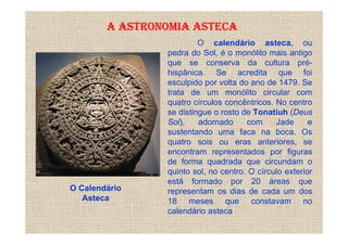 A ASTRONOMIA ASTECA
                         O calendário asteca, ou
                pedra do Sol, é o monólito mais antigo
                que se conserva da cultura pré-
                hispânica. Se acredita que foi
                esculpido por volta do ano de 1479. Se
                trata de um monólito circular com
                quatro círculos concêntricos. No centro
                se distingue o rosto de Tonatiuh (Deus
                Sol),    adornado     com     Jade      e
                sustentando uma faca na boca. Os
                quatro sois ou eras anteriores, se
                encontram representados por figuras
                de forma quadrada que circundam o
                quinto sol, no centro. O círculo exterior
                está formado por 20 áreas que
O Calendário    representam os dias de cada um dos
   Asteca       18 meses que constavam no
                calendário asteca
 