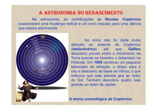 A ASTRONOMIA NO RENASCIMENTO
        Na astronomia, as contribuições de Nicolau Copérnico
ocasionaram uma mudança radical e um novo impulso para uma ciência
que estava adormecida


                                    No início não foi dada muita
                            atenção ao sistema de Copérnico
                            (heliocêntrico)    até     que    Galileo
                            descobriu provas sobre o movimento da
                            Terra quando se inventou o telescópio na
                            Holanda. Em 1609 construiu um pequeno
                            telescópio de refração, o dirigiu para o
                            céu e descobriu as fases de Vênus, o que
                            indicava que este planeta gira ao redor
                            do Sol. Também descobriu quatro luas
                            girando ao redor de Júpiter.


                           A teoria cosmológica de Copérnico
 