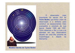 O    observador     mais
                                importante do século XVI foi
                                Ticho Brahe, que tinha o dom da
                                observação e o dinheiro para
                                construir os equipamentos mais
                                avançados e precisos de sua
                                época. Desde 1580 até 1597,
                                Ticho observou o Sol, a Lua e os
                                planetas em seu observatório
                                situado em uma ilha próxima de
                                Copenhague     e    depois    na
                                Alemanha



Modelo híbrido de Tycho Brahe
 