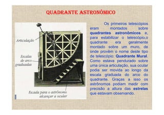 QUADRANTE ASTRONÔMICO
                     Os primeiros telescópios
             eram       montados        sobre
             quadrantes astronômicos e,
             para estabilizar o telescópio,o
             quadrante      era    geralmente
             montado sobre um muro, de
             onde provêm o nome deste tipo
             de telescópio: Quadrante Mural.
             Como estava pendurado sobre
             uma única articulação, sua ocular
             podia ser movida ao longo da
             escala graduada do arco do
             quadrante. Graças a isso os
             astrônomos podiam medir com
             precisão a altura das estrelas
             que estavam observando.
 