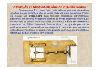 A MEDIÇÃO DE GRANDES DISTÂNCIAS INTERESTELARES
         Quanto maior for o telescópio, mais extensa será sua escala.Isso
significa que as medições irão se tornar cada vez mais grosseiras. Pode-
se instalar um micrômetro para fornecer gradações extremamente
pequenas, um recurso necessário quando se mede distâncias entre duas
estrelas que se acham muito afastadas uma da outra. Este micrômetro foi
inventado por William Herschel. Para localizar com grande precisão o
posicionamento de uma estrela, um delgado fio de cabelo era rosqueado
entre dois prendedores, os quais eram ajustados por meio de um parafuso
lateral que podia ser girado com precisão.
 