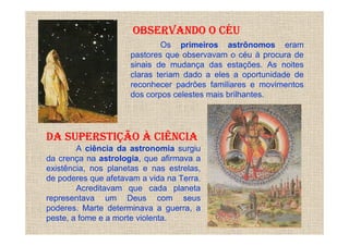 OBSERVANDO O CÉU
                             Os primeiros astrônomos eram
                     pastores que observavam o céu à procura de
                     sinais de mudança das estações. As noites
                     claras teriam dado a eles a oportunidade de
                     reconhecer padrões familiares e movimentos
                     dos corpos celestes mais brilhantes.




DA SUPERSTIÇÃO À CIÊNCIA
        A ciência da astronomia surgiu
da crença na astrologia, que afirmava a
existência, nos planetas e nas estrelas,
de poderes que afetavam a vida na Terra.
        Acreditavam que cada planeta
representava um Deus com seus
poderes. Marte determinava a guerra, a
peste, a fome e a morte violenta.
 