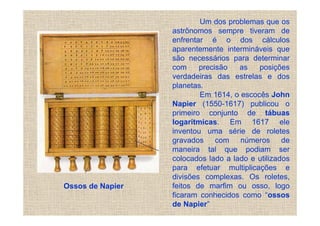 Um dos problemas que os
                  astrônomos sempre tiveram de
                  enfrentar é o dos cálculos
                  aparentemente intermináveis que
                  são necessários para determinar
                  com     precisão   as   posições
                  verdadeiras das estrelas e dos
                  planetas.
                          Em 1614, o escocês John
                  Napier (1550-1617) publicou o
                  primeiro conjunto de tábuas
                  logarítmicas. Em 1617 ele
                  inventou uma série de roletes
                  gravados com números de
                  maneira tal que podiam ser
                  colocados lado a lado e utilizados
                  para efetuar multiplicações e
                  divisões complexas. Os roletes,
Ossos de Napier   feitos de marfim ou osso, logo
                  ficaram conhecidos como “ossos
                  de Napier”
 