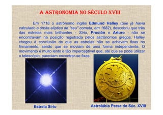 A ASTRONOMIA NO SÉCULO XVIII
        Em 1718 o astrônomo inglês Edmund Halley (que já havia
calculado a órbita elíptica de "seu" cometa, em 1682), descobriu que três
das estrelas mais brilhantes - Sírio, Proción e Arturo - não se
encontravam na posição registrada pelos astrônomos gregos. Halley
chegou à conclusão de que as estrelas não se achavam fixas no
firmamento, senão que se moviam de uma forma independente. O
movimento é muito lento e tão imperceptível que, até que se pode utilizar
o telescópio, pareciam encontrar-se fixas.




        Estrela Sírio                    Astrolábio Persa do Séc. XVIII
 