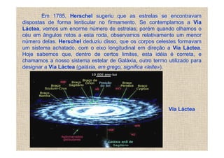 Em 1785, Herschel sugeriu que as estrelas se encontravam
dispostas de forma lenticular no firmamento. Se contemplamos a Via
Láctea, vemos um enorme número de estrelas; porém quando olhamos o
céu em ângulos retos a esta roda, observamos relativamente um menor
número delas. Herschel deduziu disso, que os corpos celestes formavam
um sistema achatado, com o eixo longitudinal em direção a Via Láctea.
Hoje sabemos que, dentro de certos limites, esta idéia é correta, e
chamamos a nosso sistema estelar de Galáxia, outro termo utilizado para
designar a Via Láctea (galáxia, em grego, significa «leite»).




                                                          Via Láctea
 