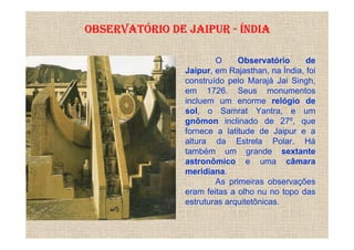 OBSERVATÓRIO DE JAIPUR - ÍNDIA

                        O     Observatório      de
                Jaipur, em Rajasthan, na Índia, foi
                construído pelo Marajá Jai Singh,
                em 1726. Seus monumentos
                incluem um enorme relógio de
                sol, o Samrat Yantra, e um
                gnômon inclinado de 27º, que
                fornece a latitude de Jaipur e a
                altura da Estrela Polar. Há
                também um grande sextante
                astronômico e uma câmara
                meridiana.
                        As primeiras observações
                eram feitas a olho nu no topo das
                estruturas arquitetônicas.
 