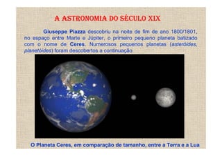 A ASTRONOMIA DO SÉCULO XIX
        Giuseppe Piazza descobriu na noite de fim de ano 1800/1801,
no espaço entre Marte e Júpiter, o primeiro pequeno planeta batizado
com o nome de Ceres. Numerosos pequenos planetas (asteróides,
planetóides) foram descobertos a continuação.




  O Planeta Ceres, em comparação de tamanho, entre a Terra e a Lua
 