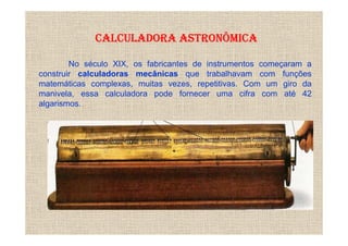 CALCULADORA ASTRONÔMICA

        No século XIX, os fabricantes de instrumentos começaram a
construir calculadoras mecânicas que trabalhavam com funções
matemáticas complexas, muitas vezes, repetitivas. Com um giro da
manivela, essa calculadora pode fornecer uma cifra com até 42
algarismos.
 
