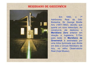 MERIDIANO DE GREENWICH


                     Em     1850,    o   7º
             Astrônomo Real da Grã-
             Bretanha, Sir George Biddle
             Airy (1801-1892), decidiu que
             queria um novo telescópio. Ao
             construí-lo, ele deslocou o
             Meridiano Zero anterior em
             direção a Inglaterra, 5,75m
             para leste. O Meridiano de
             Greenwich é assinalado por
             uma linha iluminada que divide
             em dois o Circulo Meridiano de
             Airy, no velho Observatório
             Real (hoje Museu).
 