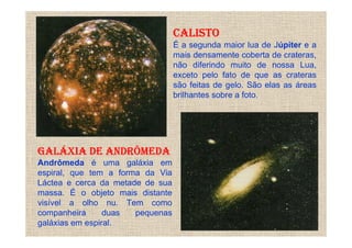 CALISTO
                                  É a segunda maior lua de Júpiter e a
                                  mais densamente coberta de crateras,
                                  não diferindo muito de nossa Lua,
                                  exceto pelo fato de que as crateras
                                  são feitas de gelo. São elas as áreas
                                  brilhantes sobre a foto.




GALÁXIA DE ANDRÔMEDA
Andrômeda é uma galáxia em
espiral, que tem a forma da Via
Láctea e cerca da metade de sua
massa. É o objeto mais distante
visível a olho nu. Tem como
companheira      duas  pequenas
galáxias em espiral.
 