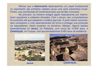 Afirmar que a Astronomia desempenhou um papel fundamental
no nascimento das primeiras cidades causa uma certa estranheza inicial.
Porém, sua contribuição foi inestimável para que tal fato ocorresse.
         No princípio, os homens antigos agiam basicamente por instinto:
eram caçadores e coletores nômades. Com o tempo, seu comportamento
foi evoluindo até que passaram à prática agrícola. A partir desse momento,
eles começaram a criar assentamentos de forma a proteger sua produção
de saqueadores. Assim surgiram os primeiros vilarejos. Alguns desses
assentamentos foi Jericó, na Palestina, com cerca de 10.500 anos, e
Çatalhöyük, na Turquia, com aproximadamente 9.000 anos de existência.




               Jericó                             Çatalhöyük,
 