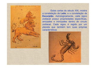 Estas cartas do século XIX, mostra
a constelação de Leão, e a constelação de
Escorpião. Astrologicamente, cada signo
zodiacal possui propriedades específicas,
amizades e inimizades dentro do circulo
zodiacal. Cada signo é regido por um
planeta que também tem suas próprias
características
 