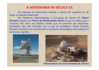 A ASTRONOMIA NO SÉCULO XX
         Os avanços na astronomia durante o século XX superam as de
todos os séculos anteriores.
         Em trabalhos independentes a princípios do século XX Albert
Einstein propôs sua Teoria da Relatividade Geral na que se deduz que o
universo não deve ser estático senão que se encontra em expansão,
entretanto, isto não coincidia com o que se acreditava. Desta maneira
Einstein introduziu em sua fórmula a constante cosmológica para adequá-la
as teorias vigentes.




                               Observatório da Universidade de Telaviv
 