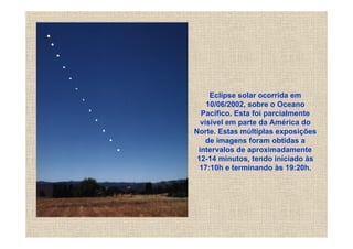 Eclipse solar ocorrida em
    10/06/2002, sobre o Oceano
  Pacífico. Esta foi parcialmente
  visível em parte da América do
Norte. Estas múltiplas exposições
    de imagens foram obtidas a
 intervalos de aproximadamente
 12-14 minutos, tendo iníciado às
  17:10h e terminando às 19:20h.
 