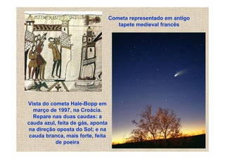 Cometa representado em antigo
                                      tapete medieval francês




Vista do cometa Hale-Bopp em
  março de 1997, na Croácia.
  Repare nas duas caudas: a
cauda azul, feita de gás, aponta
na direção oposta do Sol; e na
 cauda branca, mais forte, feita
           de poeira
 