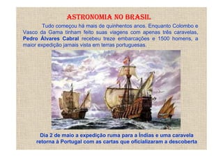 ASTRONOMIA NO BRASIL
        Tudo começou há mais de quinhentos anos. Enquanto Colombo e
Vasco da Gama tinham feito suas viagens com apenas três caravelas,
Pedro Álvares Cabral recebeu treze embarcações e 1500 homens, a
maior expedição jamais vista em terras portuguesas.




       Dia 2 de maio a expedição ruma para a Índias e uma caravela
     retorna à Portugal com as cartas que oficializaram a descoberta
 