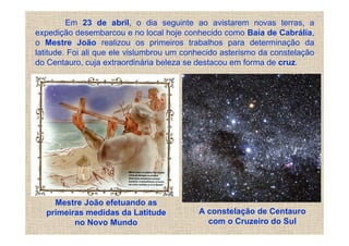 Em 23 de abril, o dia seguinte ao avistarem novas terras, a
expedição desembarcou e no local hoje conhecido como Baía de Cabrália,
o Mestre João realizou os primeiros trabalhos para determinação da
latitude. Foi ali que ele vislumbrou um conhecido asterismo da constelação
do Centauro, cuja extraordinária beleza se destacou em forma de cruz.




    Mestre João efetuando as
  primeiras medidas da Latitude            A constelação de Centauro
         no Novo Mundo                       com o Cruzeiro do Sul
 